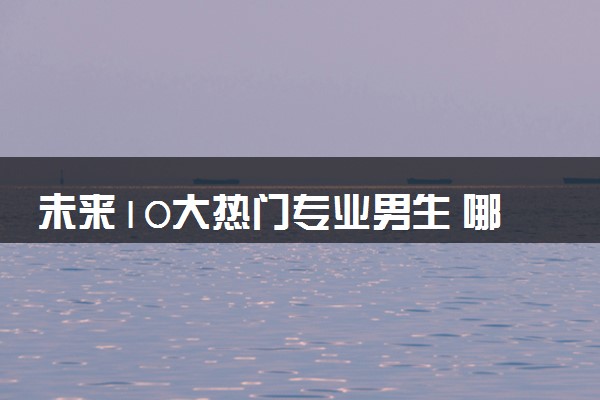 未来10大热门专业男生 哪些专业高薪前景好