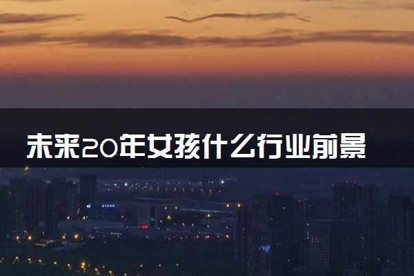 未来20年女孩什么行业前景好 哪些行业高薪有发展