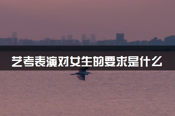 艺考表演对女生的要求是什么 考试内容有哪些