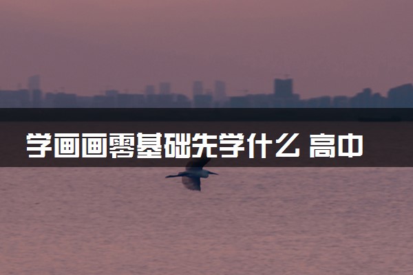 学画画零基础先学什么 高中生准备美术艺考的流程是什么