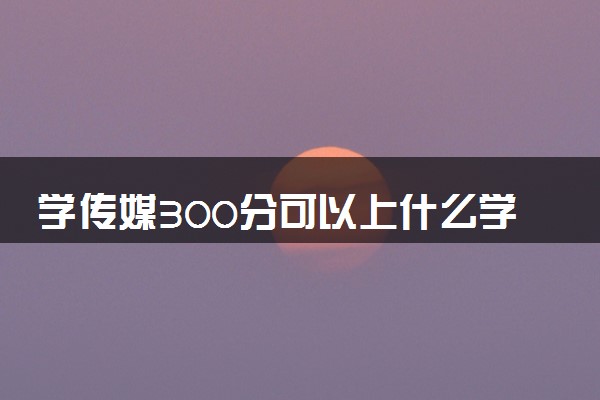 学传媒300分可以上什么学校 选择哪所大学好