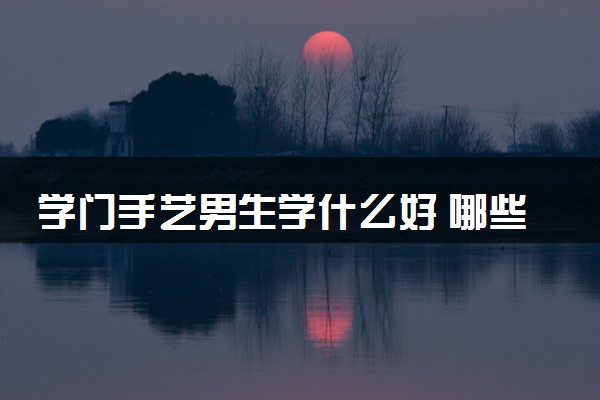 学门手艺男生学什么好 哪些冷门手艺最赚钱