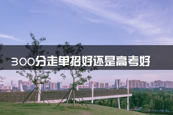 300分走单招好还是高考好 怎么选择