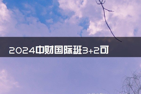 2024中财国际班3+2可靠吗 什么人适合去