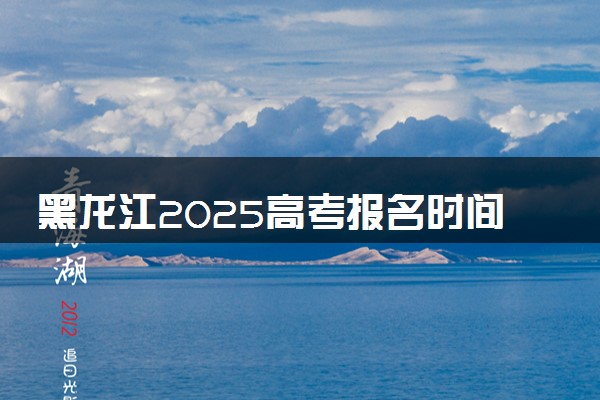 黑龙江2025高考报名时间几月几号 什么时候开始报名