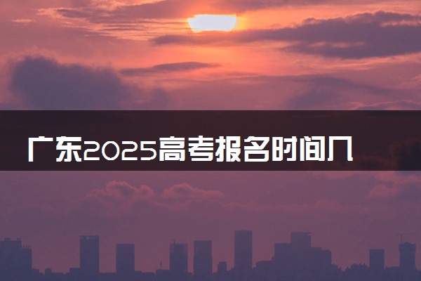 广东2025高考报名时间几月几号 什么时候开始报名