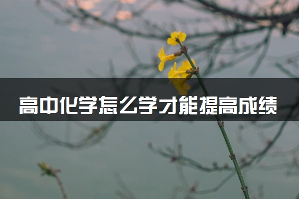 高中化学怎么学才能提高成绩 学习方法技巧有哪些