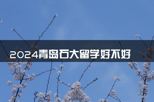 2024青岛石大留学好不好 值得去吗