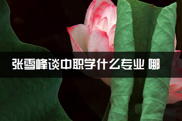 张雪峰谈中职学什么专业 哪些专业吃香