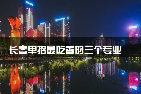长春单招最吃香的三个专业 什么专业值得报