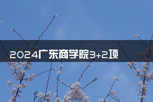 2024广东商学院3+2项目靠谱吗 有哪些优点