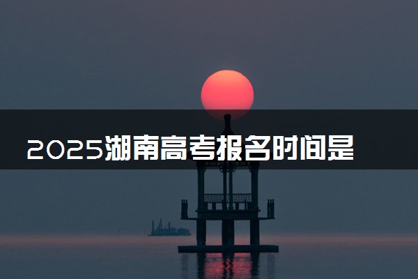 2025湖南高考报名时间是哪天 具体几月几号报名