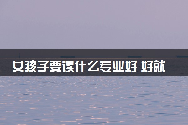 女孩子要读什么专业好 好就业专业推荐