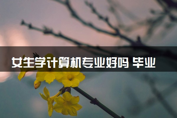 女生学计算机专业好吗 毕业后就业方向有哪些