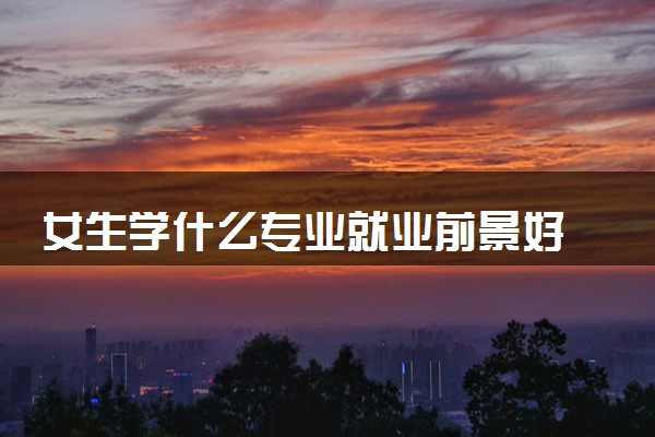 女生学什么专业就业前景好 哪些专业最吃香