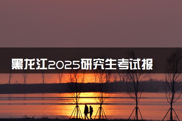 黑龙江2025研究生考试报名时间 什么时候开始报考
