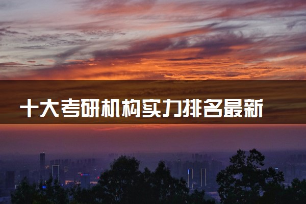 十大考研机构实力排名最新 哪些机构比较好