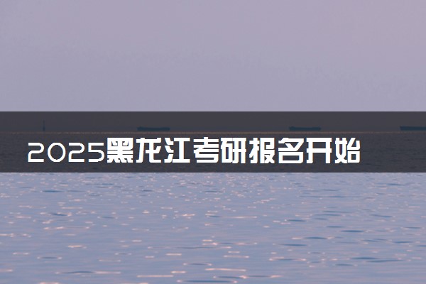 2025黑龙江考研报名开始及截止时间 报名入口在哪里