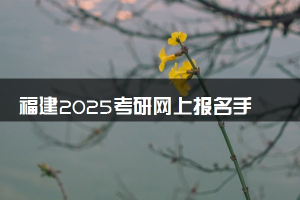 福建2025考研网上报名手机端入口 报名流程是什么
