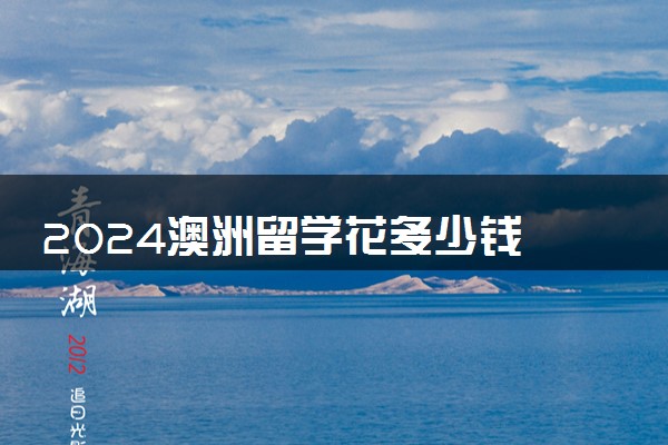 2024澳洲留学花多少钱 值得去吗