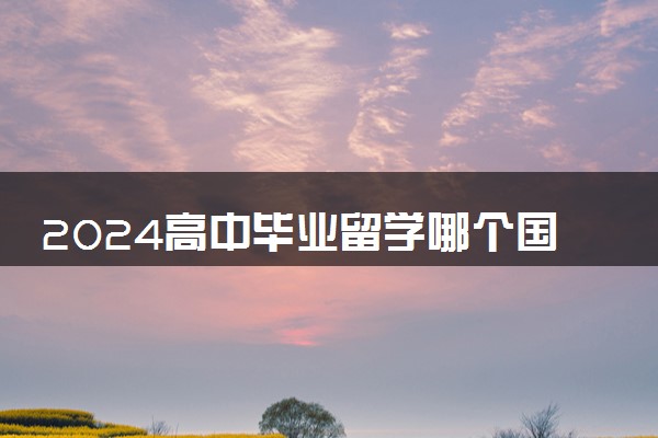 2024高中毕业留学哪个国家便宜 去哪性价比高