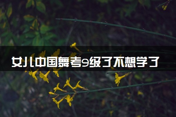 女儿中国舞考9级了不想学了怎么办 原因是什么