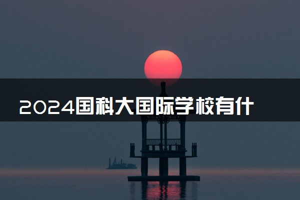 2024国科大国际学校有什么优势 含金量咋样