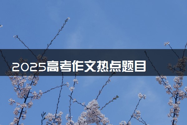 2025高考作文热点题目 可能出现哪些作文主题
