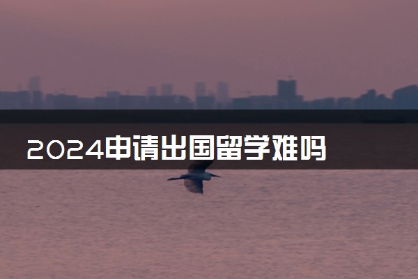 2024申请出国留学难吗 要多少钱