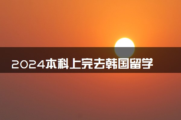 2024本科上完去韩国留学好吗 值得去吗