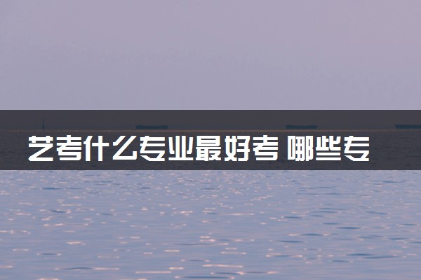 艺考什么专业最好考 哪些专业通过率高