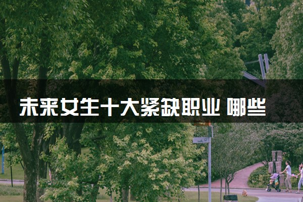 未来女生十大紧缺职业 哪些专业就业机会多