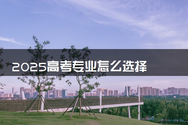 2025高考专业怎么选择 有哪些填报建议