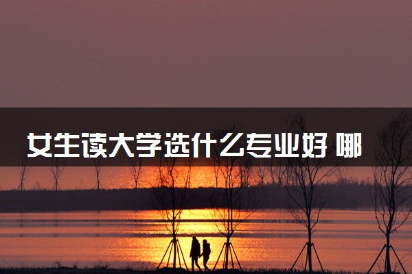 女生读大学选什么专业好 哪些专业毕业好找工作