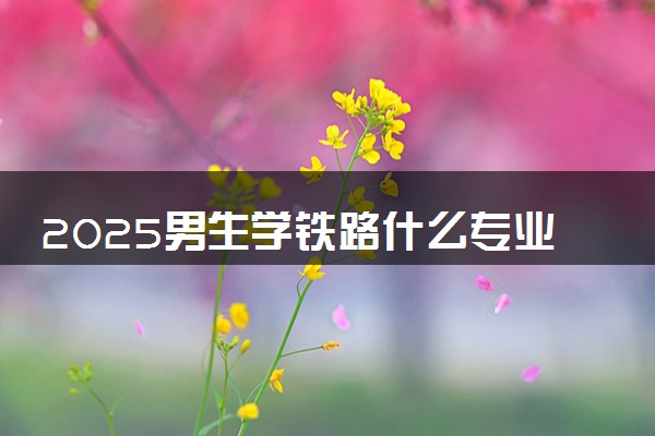 2025男生学铁路什么专业好 哪些专业就业率高