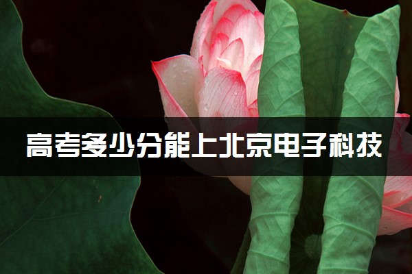 高考多少分能上北京电子科技学院 录取最低分是多少（2025参考）