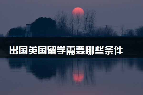 出国英国留学需要哪些条件 要注意什么
