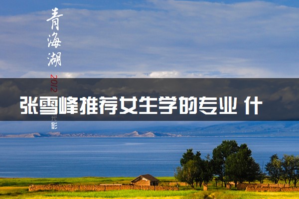 张雪峰推荐女生学的专业 什么专业就业率高