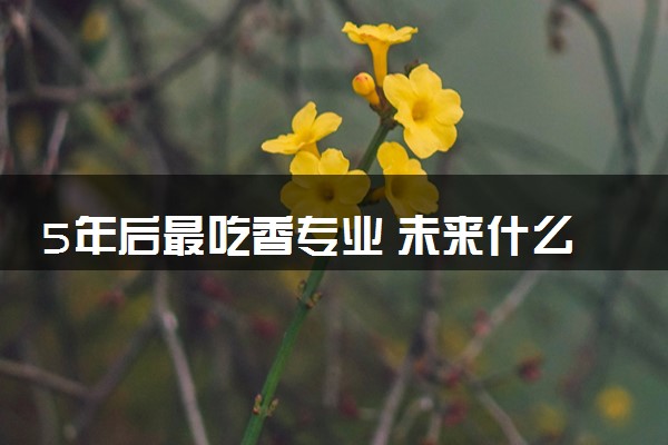 5年后最吃香专业 未来什么专业前景好薪资高