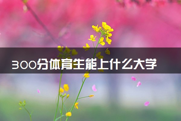 300分体育生能上什么大学 哪些学校低分好考