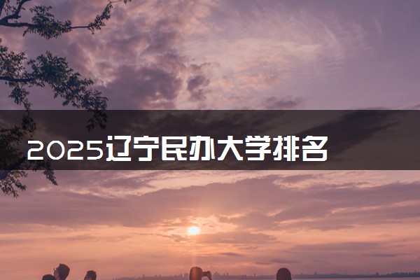 2025辽宁民办大学排名 最好民办院校排行榜
