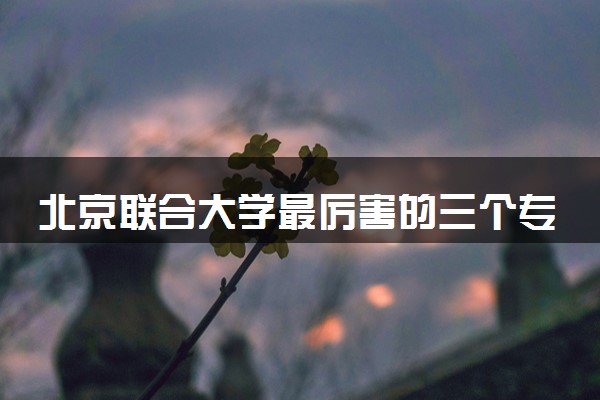 北京联合大学最厉害的三个专业 哪些专业比较好