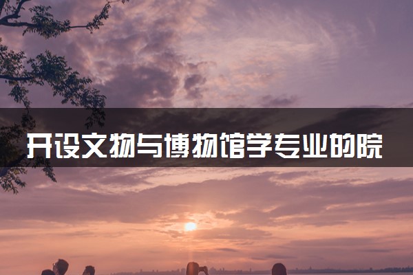 开设文物与博物馆学专业的院校有哪些 最新名单整理
