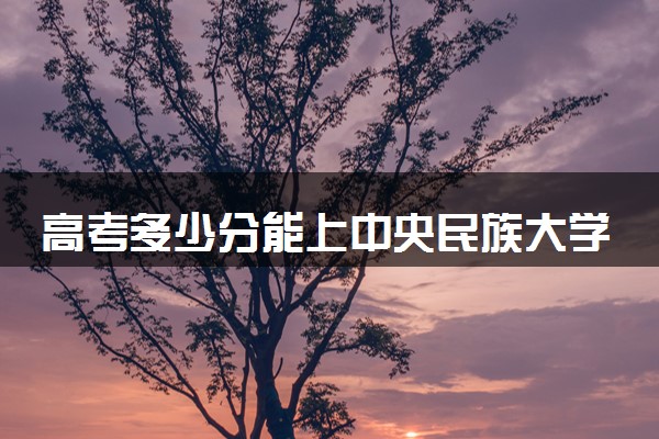 高考多少分能上中央民族大学 录取最低分是多少（2025参考）