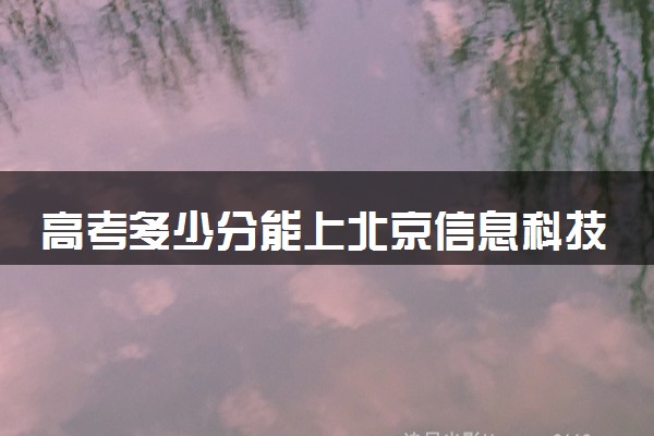 高考多少分能上北京信息科技大学 录取最低分是多少（2025参考）