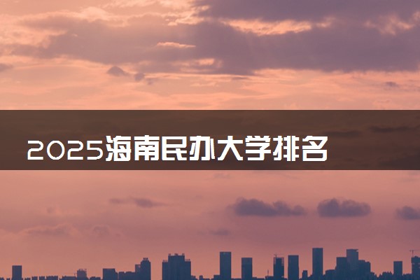 2025海南民办大学排名 最好民办院校排行榜