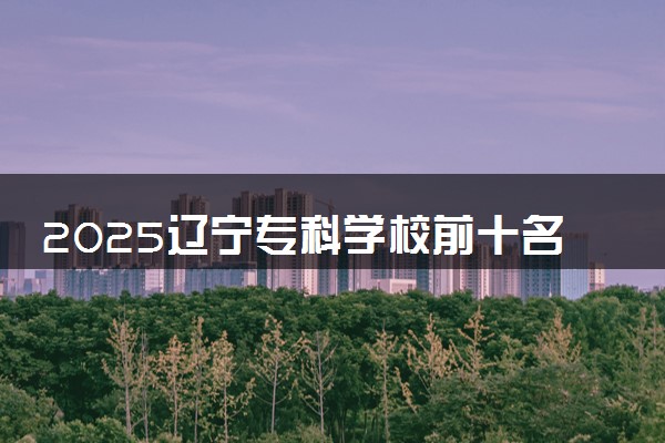 2025辽宁专科学校前十名 最新院校排名一览表