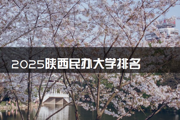 2025陕西民办大学排名 最好民办院校排行榜