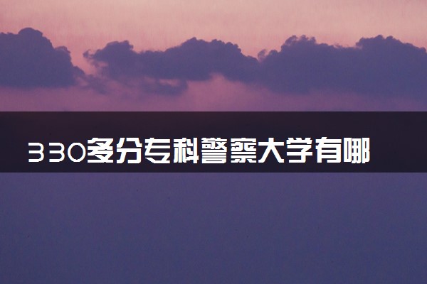 330多分专科警察大学有哪些 值得报考的院校推荐