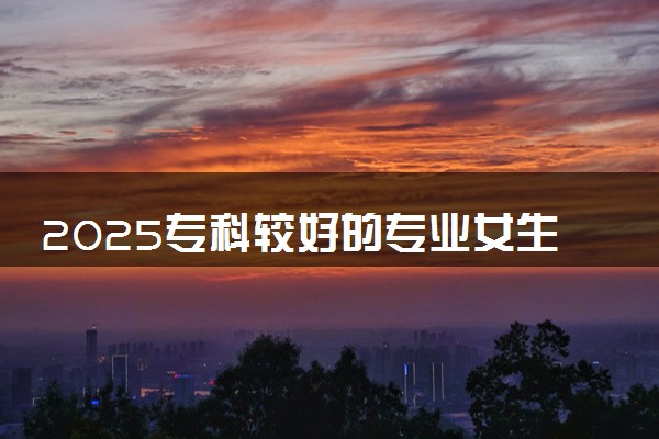 2025专科较好的专业女生 哪些专业吃香好就业